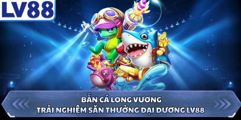 Bắn Cá Long Vương - Trải Nghiệm Săn Thưởng Đại Dương LV88